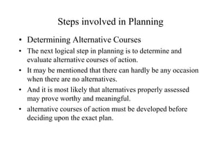 Steps involved in Planning
• Determining Alternative Courses
• The next logical step in planning is to determine and
  evaluate alternative courses of action.
• It may be mentioned that there can hardly be any occasion
  when there are no alternatives.
• And it is most likely that alternatives properly assessed
  may prove worthy and meaningful.
• alternative courses of action must be developed before
  deciding upon the exact plan.
 