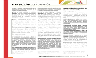 PLAN SECTORIAL DE EDUCACIÓN
educativas y las familias, en la corresponsabilidad intra e        corresponsabilidad entre: Las entidades del Estado, los medios       RENOVACIÓN PEDAGÓGICA DESDE Y USO
intersectorial, hacia una educación en y para la paz, la           de comunicación masivos y comunitarios, el sector productivo,        DE LAS TIC EN LA EDUCACIÓN
convivencia y la ciudadanía democrática.                           la sociedad civil, la comunidad educativa y Las familias.
                                                                                                                                        Como macro objetivos contempla13:
Educación en valores, participación y convivencia                  Educación en valores, participación y convivencia
                                                                                                                                        Dotación e infraestructura: Dotar y mantener en todas las
democrática: Aplicar políticas públicas intra e intersectoriales   democrática: Se han implementado e incorporado en los
                                                                                                                                        instituciones y centros educativos una infraestructura
que promuevan en toda la sociedad la formación e                   planes de desarrollo territoriales programas, estrategias y
                                                                                                                                        tecnológica informática y de conectividad, con criterios de
interiorización de valores humanos pertinentes a las               proyectos específicos para el desarrollo de valores y
                                                                                                                                        calidad y equidad, para apoyar procesos pedagógicos y de
necesidades del siglo XXI, y garanticen la participación           competencias para la paz, la convivencia y la ciudadanía que
                                                                                                                                        gestión.
democrática y la convivencia.                                      incluyan: Sistematización y evaluación de su impacto en la vida
                                                                   escolar, la comunidad educativa y la sociedad en su conjunto,
                                                                                                                                        Evaluación y estándares de calidad: Revisar, reevaluar y
Estructura y organización escolar: Articular las instancias        y la resignificación de los proyectos educativos institucionales
                                                                                                                                        articular el sistema de evaluación y de promoción para todos
involucradas en los programas de organización escolar, de          (PEI) hacia la construcción de culturas de paz y democracia. 12
                                                                                                                                        los niveles del sistema educativo colombiano de tal manera
manera que los proyectos educativos institucionales consoliden
                                                                                                                                        que sean coherentes con los estándares de calidad nacionales
culturas en y para la paz, la convivencia y la ciudadanía, con     Educación       en     valores, participación, convivencia
                                                                                                                                        e internacionales.
énfasis en la igualdad de oportunidades, la tolerancia, el         democrática y medio ambiente: Los programas, estrategias y
respeto, la participación y la solidaridad.                        proyectos de educación ambiental han respondido a la política
                                                                                                                                        Fortalecimiento de los procesos lectores y escritores:
                                                                   pública existente de manejo responsable del ambiente, la cual
                                                                                                                                        Garantizar el acceso, la construcción y el ejercicio de la cultura
Derechos, protección, promoción y población vulnerable             se basa en: El respeto a la biodiversidad, la construcción de
                                                                                                                                        escrita como condición para el desarrollo humano, la
con necesidades educativas especiales: Aplicar políticas           región, y la sostenibilidad de los contextos naturales y sociales.
                                                                                                                                        participación social y ciudadana y el manejo de los elementos
intra e intersectoriales para el respeto y la restitución del
                                                                                                                                        tecnológicos que ofrece el entorno.
derecho a una educación con calidad de todos los grupos            Estructura y organización escolar: Todas las instituciones de
                                                                                                                                        Fortalecimiento de procesos pedagógicos a través de las
poblacionales vulnerables, mediante la adopción de programas       educación han incorporado herramientas conceptuales,
                                                                                                                                        TIC: Fortalecer procesos pedagógicos que reconozcan la
flexibles con enfoques diferenciales de derechos.                  metodológicas, pedagógicas, organizativas y financieras, que
                                                                                                                                        transversalidad curricular del uso de las TIC, apoyándose en la
                                                                   ajusten a sus contextos particulares los lineamientos de política
                                                                                                                                        investigación pedagógica.
Macro metas de este componente11:                                  educativa, con criterios de pertinencia, eficiencia y eficacia al
                                                                   servicio de una educación en y para la paz, la convivencia y la
                                                                                                                                        Innovación pedagógica e interacción de los actores
Inclusión diversidad, diferencia, identidad y equidad: Se          ciudadanía.
                                                                                                                                        educativos: Construir e implementar modelos educativos y
han incrementado, en cantidad y calidad, las instituciones de
                                                                                                                                        pedagógicos innovadores que garanticen la interacción de los
educación, entes territoriales y organizaciones de la sociedad     Derechos, protección, promoción y población vulnerable y
                                                                                                                                        actores educativos, haciendo énfasis en la formación del
civil con planes, programas y proyectos pedagógicos                con necesidades especiales: El país ha desarrollado un
                                                                                                                                        estudiante, ciudadano del siglo XXI, comprendiendo sus
orientados al reconocimiento de las diferencias culturales,        sistema especial de atención educativa para todas las
                                                                                                                                        características, necesidades y diversidad cultural.
étnicas, religiosas, políticas, socioeconómicas, de opción         poblaciones vulnerables que incluye: Adopción de estrategias
sexual y de género que garanticen el ejercicio pleno de los        compensatorias de educación en emergencia, desarrollo de
                                                                                                                                        Fortalecimiento de los proyectos educativos y mecanismos
derechos humanos y civiles en el marco de la política pública      programas intersectoriales específicos para estos casos,
                                                                                                                                        de seguimiento: Renovar continuamente y hacer seguimiento
del Plan Nacional de Educación en Derechos Humanos                 difusión y puesta en práctica de un portafolio de ofertas
                                                                                                                                        a los proyectos educativos institucionales y municipales, para
(PLANEDH).                                                         educativas de comprobada eficacia, flexibles, diferenciales y
                                                                                                                                        mejorar los currículos con criterios de calidad, equidad,
                                                                   pertinentes, acordes con sus necesidades, y programas
                                                                                                                                        innovación y pertinencia; propiciando el uso de las TIC.
Otros agentes educativos y relaciones con el entorno: Para         especiales de pedagogía de la reconciliación y de preparación
fortalecer la educación en y para la paz, la convivencia y la      para situaciones de posconflicto.
ciudadanía, se han promovido estrategias de articulación y

11                                                                 12                                                                   13
  PLAN NACIONAL DECENAL DE EDUCACIÓN 2006 -2016. COMPENDIO           PLAN NACIONAL DECENAL DE EDUCACIÓN 2006 -2016. COMPENDIO             PLAN NACIONAL DECENAL DE EDUCACIÓN 2006 -2016. COMPENDIO
GENERAL. Pacto social por la educación.                            GENERAL. Pacto social por la educación.                              GENERAL. Pacto social por la educación.


                                                                                                                                                                                                             4
 