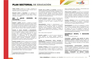 PLAN SECTORIAL DE EDUCACIÓN
Talento humano: Aumento en la oferta y demanda de                                                                                           hasta la educación media, pertinente y descentralizada para
programas de formación del talento humano necesario para el           Inversión para el talento y el bienestar: Incrementar la              poblaciones marginales y grupos étnicos.
desarrollo científico y tecnológico del país.                         inversión para dignificar y profesionalizar al personal al servicio
                                                                      de la educación y garantizar una mejora significativa en las          Talento humano y bienestar: En el 2016 se ha incrementado
Educación técnica y tecnológica: Los programas de                     condiciones laborales, salariales, de bienestar y mejora de           la inversión que garantice la estabilidad laboral, capacitación,
formación técnica y tecnológica son de buena calidad y                incentivos. Así mismo, capacitar a padres y madres de familia         salarios, incentivos y evaluación formativa de los docentes,
responden a las necesidades del mercado laboral, el sector            y/o tutores para que contribuyan en los procesos educativos y         directivos docentes y personal administrativo. Así mismo, se
productivo y la sociedad.                                             participen en las decisiones del sector.                              habrán desarrollado programas de capacitación para padres
                                                                                                                                            de familia y/o tutores para que contribuyan en los procesos
MÁS   Y     MEJOR                      INVERSIÓN              EN      Inversión y eficiencia: Establecer criterios y mecanismos para        educativos.
EDUCACIÓN1717                                                         el uso transparente, eficiente, equitativo, democrático y
                                                                      participativo de los recursos, con el fin de optimizar su             Inversión y eficiencia: Al 2016 se han establecido criterios
-Como macro objetivos contempla:
                                                                      rendimiento en todos los niveles e instancias del sector              concertados de asignación de recursos y mecanismos
                                                                      educativo.                                                            eficientes de control en los entes territoriales y el nivel central,
Inversión y gestión: Garantizar y aumentar los recursos
                                                                                                                                            sobre la base de un sistema integral de información.
estatales y privados destinados a la educación oficial y mejorar
                                                                      Descentralización: Fortalecer la descentralización y las
la capacidad de gestión de las instituciones del Estado, con el
                                                                      autonomías territoriales, revisar y equilibrar los mecanismos         Descentralización: En el 2016 se ha establecido un sistema
fin de ofrecer una educación pertinente en todos los niveles y
                                                                      equitativos de las transferencias, según las necesidades              que incremente, en términos reales, las transferencias de la
modalidades del sector educativo que permitan asegurar el
                                                                      particulares, incluido el traslado de recursos destinados a la        nación a los entes territoriales, para ser asignadas con criterio
acceso, cobertura, equidad, calidad, gratuidad y permanencia.
                                                                      calidad de los establecimientos educativos y resaltar la              de equidad, con el fin de fortalecer el proceso de
                                                                      responsabilidad conjunta de los entes territoriales y el sector       descentralización mediante el otorgamiento de autonomías
Inversión en ciencia, tecnología y emprendimiento:
                                                                      privado.                                                              regionales en el manejo de los recursos educativos de acuerdo
Incrementar la inversión de la nación y los entes territoriales con
                                                                                                                                            con las necesidades de las poblaciones.
el fin de garantizar cobertura, calidad y eficiencia de los
                                                                      Macro metas de este componente18:
recursos físicos y administrativos sostenibles, de manera
equitativa, para mejorar la infraestructura física, dotación                                                                                DESARROLLO               INFANTIL          Y     EDUCACIÓN
tecnológica y modernización de los establecimientos                   Inversión y gestión: En el 2016 los recursos destinados al            INICIAL
educativos e instituciones de educación superior, destinados a        sector educativo de fuentes estatales, privadas e                     Como macro objetivos contempla:
fortalecer ciencia, tecnología, investigación, innovación y           internacionales han crecido progresivamente hasta el 7% del
emprendimiento en todos los niveles y tipos de educación, con         PIB.                                                                  Universalidad : entendida como garantía de acceso,
el propósito de construir una cultura del conocimiento.                                                                                     permanencia, cobertura e inclusión: Garantizar, desde una
                                                                      Inversión en infraestructura, ciencia, tecnología y                   perspectiva de derechos, la oferta de atención integral y, por
Inversión y equidad: Gestionar y asignar recursos de inversión        emprendimiento: En el 2016 se ha aumentado la inversión en            ende, la educación inicial a los niños y las niñas menores de 7
para garantizar el acceso y la permanencia en la educación            ciencia, tecnología, investigación, innovación y emprendimiento       años, a través de acciones articuladas con otros sectores
desde la primera infancia hasta el nivel superior, que incluya la     hasta el 1.5% del PIB, de manera que incida fundamentalmente          corresponsables.
población vulnerable, con necesidades educativas especiales,          en el desarrollo económico y social del país.
grupos y comunidades indígenas, afrocolombianos, raizales,                                                                                  Corresponsabilidad / Intersectorialidad / Articulación:
rom, urbana marginal, rural dispersa, madres cabeza de                Inversión y equidad: En 2016 se ha garantizado el acceso,             Consolidar la atención integral y, por ende, la educación inicial,
familia, adultos, destinados al mejoramiento y al fortalecimiento     permanencia y gratuidad de la educación para los niveles              como un propósito intersectorial e intercultural en el que el
de sus potencialidades; priorizando los recursos para construir       menos favorecidos y demás sectores en condición de                    sistema educativo articule las instancias del orden nacional,
equidad territorial, urbana, rural y social en general.               vulnerabilidad, desde la atención integral de primera infancia        regional y local, públicas y privadas.
                                                                                                                                            Calidad: formación de agentes educativos. Infraestructura,
                                                                                                                                            dotación,      modalidades         de    atención,     modelos
17
  PLAN NACIONAL DECENAL DE EDUCACIÓN 2006 -2016. COMPENDIO            18
                                                                        PLAN NACIONAL DECENAL DE EDUCACIÓN 2006 -2016. COMPENDIO            pedagógicos: Garantizar el cumplimiento de requerimientos
GENERAL. Pacto social por la educación.                               GENERAL. Pacto social por la educación.


                                                                                                                                                                                                                   6
 