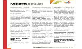 PLAN SECTORIAL DE EDUCACIÓN
básicos para la atención integral y la educación inicial, en         calidad, la permanencia y la pertinencia en condiciones de        Deserción escolar: En el 2010 las entidades del orden
diferentes modalidades de acuerdo con sus contextos y                inclusión, así como la permanencia en el mismo, en todos los      nacional y territorial han desarrollado programas específicos
características particulares.                                        niveles: inicial, básico, medio y superior.                       para garantizar la retención escolar en todos los niveles
                                                                                                                                       educativos y lograr la meta del 2%.
Financiación: Convertir la educación inicial en prioridad de la      Pertinente: Asegurar un sistema educativo pertinente en todos     Acceso a la educación superior: El Estado garantizó el 100%
inversión económica nacional, regional y local.                      los niveles, que responda a las necesidades, caracterizaciones    de acceso a la educación superior con equidad, pertinencia,
                                                                     y exigencias del entorno.                                         permanencia y calidad para la población con nivel Sisben 1 y 2
Macro metas de este componente                                                                                                         que alcancen niveles de excelencia y que decidan entrar al
                                                                     Bienestar estudiantil: Ofrecer en las instituciones educativas    sistema, en articulación con el sector productivo y acorde con
Universalidad: Al finalizar la legislatura del 2009 está             acciones y programas de bienestar estudiantil con                 los intereses de la población.
reformado el inciso 3 del artículo 67 de la Constitución Política:   profesionales idóneos que permitan el desarrollo armónico,
―El Estado, la sociedad y la familia son corresponsables de la       físico psicológico y social de los educandos para promover su     Bienestar del estudiante: El 100% de las instituciones
educación que será obligatoria hasta los 17 años de edad y           permanencia en el sistema educativo.                              educativas en todos los niveles, han garantizado la
que comprenderá la educación inicial (0 a 6 años) y 11 grados        Proyecto       educativo      institucional:   Garantizar    la   implementación de programas integrales de bienestar
de la educación básica y media.                                      universalización de proyectos educativos institucionales de       estudiantil incluido el arte, el deporte y lo ambiental mediante la
                                                                     calidad, pertinente, que estimulen la permanencia del             vinculación de personal idóneo, en cumplimiento de requisitos
Corresponsabilidad / Intersectorialidad / Articulación: En el        estudiante en el sistema educativo.                               de calidad y equidad.
2016 se encuentran operando sistemas y procesos de
articulación intersectorial en los niveles nacional, departamental   Reconocimiento de la diversidad cultural: Garantizar              Calidad de la educación: El 100% de las instituciones
y municipal, que garanticen la atención integral y, por ende, la     pedagogías pertinentes para el reconocimiento de la diversidad    educativas cuentan con programas adecuados de formación
educación inicial. Los procesos de articulación intersectorial y     étnica, cultural, de creencias y las demás formas asociativas     integral, para que los estudiantes logren altos estándares de
el compromiso interinstitucional son indispensables para             que implican la interculturalidad y que hacen parte de la         calidad en todos los niveles educativos que aseguren su
garantizar la atención integral de la primera infancia.              identidad nacional.                                               acceso, pertinencia, permanencia y calidad.

Calidad: En el 2010 están establecidos los requerimientos            Sistemas integrales de calidad: Consolidar sistemas               Investigación: El Estado, impulsa, apoya e implementa, en un
básicos y las orientaciones pedagógicas para la educación            integrales de calidad que permitan la evaluación de               100%, la investigación en todos los niveles de la educación a
inicial, en las diferentes modalidades y según las características   instituciones y programas, y el desarrollo de las acciones        través de centros que para tal efecto se constituyan y que
particulares de cada contexto, los cuales están validados,           gubernamentales dirigidas al mejoramiento y seguimiento de        cuenten con la logística e inversión requerida.
divulgados e implementados en el 2016.                               todo el sistema educativo.
                                                                                                                                       Necesidades educativas especiales y reconocimiento a la
Financiación: En el 2010 los planes de desarrollo de los entes       Necesidades educativas especiales: Garantizar los apoyos          diversidad cultural y étnica: En el 2010, el Estado garantiza el
nacionales, departamentales, distritales y municipales incluyen      pedagógicos, terapéuticos y tecnológicos para minimizar las       acceso, permanencia, pertinencia y calidad de la educación a
programas de atención integral y educación inicial para la           barreras en el aprendizaje, promover la participación de la       la población con necesidades educativas especiales, población
primera infancia y asignan recursos en concordancia con el           población vulnerable, con necesidades educativas especiales       con prácticas culturales y sociales diversas, en la medida de
cumplimiento de las metas de garantía de acceso y de calidad.        (discapacidad y talentos), y permitir el acceso a un sistema      sus condiciones y características particulares, incorporando la
                                                                     educativo público pertinente y de calidad.                        interculturalidad.
EQUIDAD:           ACCESO,           PERMANENCIA                Y
                                                                     Macro metas de este componente                                    LIDERAZGO, GESTIÓN, TRANSPARENCIA Y
CALIDAD
Como macro objetivos contempla:                                                                                                        RENDICIÓN DE CUENTAS EN EL SISTEMA
                                                                     Sistema educativo: Garantizar el 100% de acceso a la
                                                                     educación inicial, básica y media y por lo menos el 50% en        EDUCATIVO
Derecho a la educación: Garantizar y promover, por parte del                                                                           Como macro objetivos contempla:
                                                                     educación superior y el 20% de la educación posgradual, en
Estado, a través de políticas públicas, el derecho y el acceso a
                                                                     términos de equidad, pertinencia, permanencia y calidad.
un sistema educativo público sostenible que asegure la


                                                                                                                                                                                                             7
 