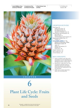 Levetin−McMahon: Plants       II. Introduction to Plant     6. Plant Life Cycle: Fruits                      © The McGraw−Hill
      and Society, Fifth Edition    Life: Botanical Principles    and Seeds                                        Companies, 2008




                                                                                                C HAPTER OUTLIN E
                                                                                                Fruit Types 89
                                                                                                     Simple Fleshy Fruits 89
                                                                                                     Dry Dehiscent Fruits 89
                                                                                                     Dry Indehiscent Fruits 89
                                                                                                     Aggregate and Multiple Fruits 89
                                                                                                Seed Structure and Germination 89
                                                                                                     Dicot Seeds 89
                                                                                                     Monocot Seeds 92
                                                                                                     Seed Germination and Development 92
                                                                                                Representative Edible Fruits 92
                                                                                                     Tomatoes 92
                                                                                                A CLOSER LOOK 6.1 The
                                                                                                     Influence of Hormones on Plant
                                                                                                     Reproductive Cycles 94
                                                                                                     Apples 96
                                                                                                     Oranges and Grapefruits 98
                                                                                                     Chestnuts 99
                                                                                                     Exotic Fruits 100
                                                                                                Chapter Summary 101
                                                                                                Review Questions 101
                                                                                                Further Reading 102


                                                                                                KEY C ON C EPTS
                                                                                                1.   Fruits are ripened ovaries that are the
                                                                                                     end products of sexual reproduction in
                                                                                                     angiosperms and are a major vehicle for
                                                                                                     the dispersal of their enclosed seeds.
                                                                                                2.   Protected by a tough outer coat, seeds
                                                                                                     are ripened ovules that contain an
                                                                                                     embryonic plant plus some nutritive
                                                                                                     tissue and are the starting point for the
                                                                                                     next generation.
                                                                                                3.   Edible fruits of various types play a
                                                                                                     major role in the human diet.




                                   C H A P T E R




                                            6
     Plant Life Cycle: Fruits
            and Seeds
                       Pineapple, a multiple fruit, forms from the fusion of
88                       the ripened ovaries of each flower in the spike.
 