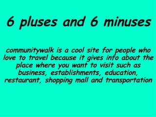 6 pluses and 6 minuses communitywalk is a cool site for people who love to travel because it gives info about the place where you want to visit such as business, establishments, education, restaurant, shopping mall and transportation 