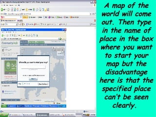 A map of the world will come out. Then type in the name of place in the box where you want to start your map but the disadvantage here is that the specified place can’t be seen clearly.  