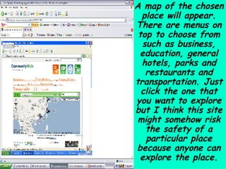 A map of the chosen place will appear. There are menus on top to choose from such as business, education, general hotels, parks and restaurants and transportation. Just click the one that you want to explore but I think this site might somehow risk the safety of a particular place because anyone can explore the place. 