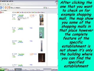 After clicking the one that you want to check on for example shopping mall, the map show you some of the shopping malls in that place however the complete feature of the specific establishment is not shown it’s only the building where you can find the specified establishment 