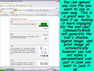 You can upload any icon file you want to use in your map. This is a great way to liven it up, making it more engaging for the end user.  CommunityWalk will generate the icon's shadow, legend image, and print image all automatically however you can not make a personalized icon just in case you want to jazz it up.  