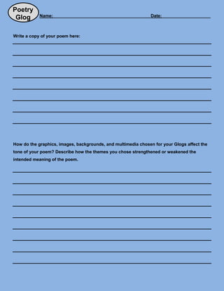 Poetry
            Name:________________________________________Date:____________________
 Glog

Write a copy of your poem here:




How do the graphics, images, backgrounds, and multimedia chosen for your Glogs affect the
tone of your poem? Describe how the themes you chose strengthened or weakened the
intended meaning of the poem.
 