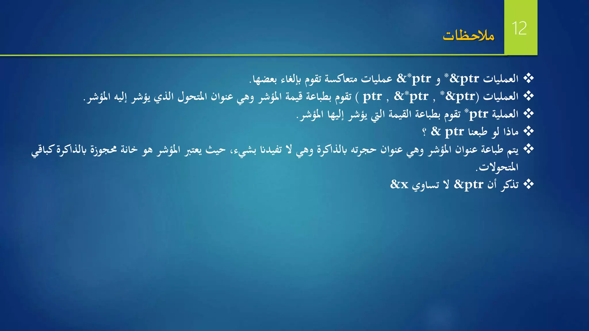 ‫العمليات‬*&ptr‫و‬&*ptr‫بعضها‬ ‫إبلغاء‬ ‫تقوم‬ ‫متعاكسة‬ ‫عمليات‬.
‫العمليات‬(*&ptr,&*ptr,ptr)‫املؤشر‬ ‫إليه‬ ‫يؤشر‬ ‫الذي‬ ‫املتحول‬ ‫عنوان‬ ‫وهي‬ ‫املؤشر‬ ‫قيمة‬ ‫بطباعة‬ ‫تقوم‬.
‫العملية‬*ptr‫املؤشر‬ ‫إليها‬ ‫يؤشر‬ ‫اليت‬ ‫القيمة‬ ‫بطباعة‬ ‫تقوم‬.
‫طبعنا‬ ‫لو‬ ‫ماذا‬& ptr‫؟‬
‫خانة‬ ‫هو‬ ‫املؤشر‬ ‫يعترب‬ ‫حيث‬ ،‫بشيء‬ ‫تفيدان‬ ‫ال‬ ‫وهي‬ ‫ابلذاكرة‬ ‫ته‬‫ر‬‫حج‬ ‫عنوان‬ ‫وهي‬ ‫املؤشر‬ ‫عنوان‬ ‫طباعة‬ ‫يتم‬‫كباقي‬‫ابلذاكرة‬ ‫حمجوزة‬
‫املتحوالت‬.
‫أن‬ ‫تذكر‬&ptr‫تساوي‬ ‫ال‬&x
‫مالحظات‬ 12
 