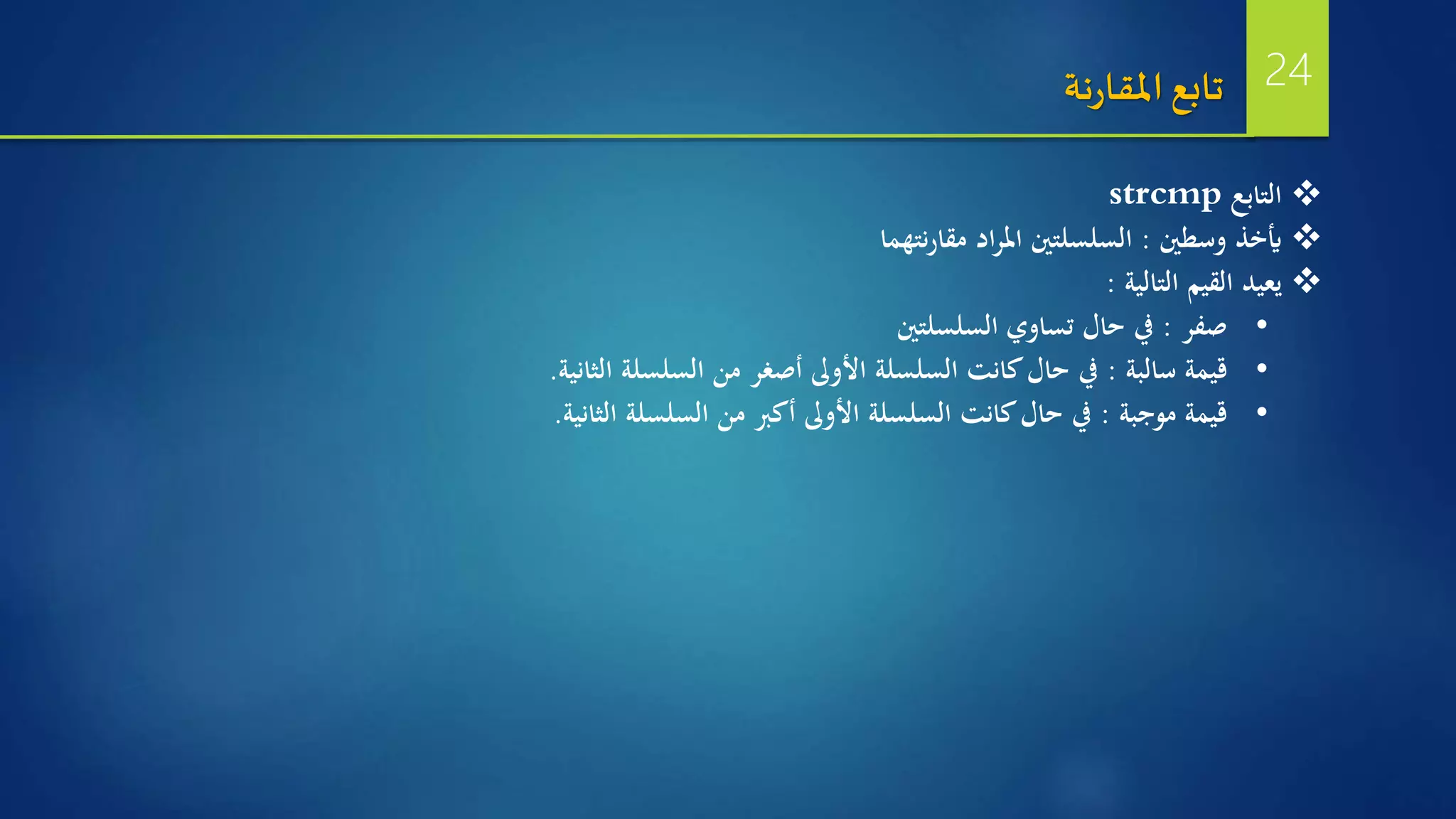 ‫التابع‬strcmp
‫وسطني‬ ‫أيخذ‬:‫نتهما‬‫ر‬‫مقا‬ ‫اد‬‫ر‬‫امل‬ ‫السلسلتني‬
‫التالية‬ ‫القيم‬ ‫يعيد‬:
•‫صفر‬:‫السلسلتني‬ ‫تساوي‬ ‫حال‬ ‫يف‬
•‫سالبة‬ ‫قيمة‬:‫الثانية‬ ‫السلسلة‬ ‫من‬ ‫أصغر‬ ‫األوىل‬ ‫السلسلة‬ ‫كانت‬‫حال‬ ‫يف‬.
•‫موجبة‬ ‫قيمة‬:‫الثانية‬ ‫السلسلة‬ ‫من‬ ‫أكرب‬ ‫األوىل‬ ‫السلسلة‬ ‫كانت‬‫حال‬ ‫يف‬.
‫نة‬‫ر‬‫املقا‬‫تابع‬ 24
 