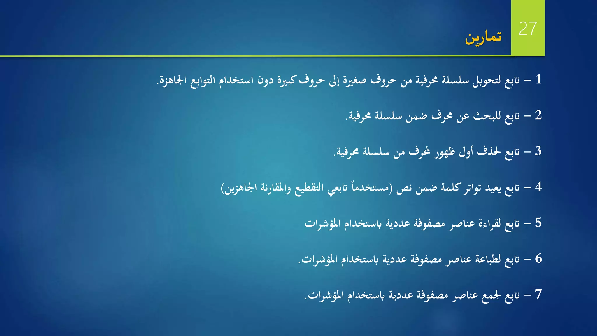 1-‫اجلاهزة‬ ‫التوابع‬ ‫استخدام‬ ‫دون‬ ‫كبرية‬‫حروف‬ ‫إىل‬ ‫صغرية‬ ‫حروف‬ ‫من‬ ‫حمرفية‬ ‫سلسلة‬ ‫لتحويل‬ ‫اتبع‬.
2-‫حمرفية‬ ‫سلسلة‬ ‫ضمن‬ ‫حمرف‬ ‫عن‬ ‫للبحث‬ ‫اتبع‬.
3-‫حمرفية‬ ‫سلسلة‬ ‫من‬ ‫حملرف‬ ‫ظهور‬ ‫أول‬ ‫حلذف‬ ‫اتبع‬.
4-‫نص‬ ‫ضمن‬ ‫كلمة‬‫تواتر‬ ‫يعيد‬ ‫اتبع‬(‫ين‬‫ز‬‫اجلاه‬ ‫نة‬‫ر‬‫واملقا‬ ‫التقطيع‬ ‫اتبعي‬ ‫ا‬‫ا‬‫مستخدم‬)
5-‫ات‬‫ر‬‫املؤش‬ ‫ابستخدام‬ ‫عددية‬ ‫مصفوفة‬ ‫عناصر‬ ‫اءة‬‫ر‬‫لق‬ ‫اتبع‬
6-‫ات‬‫ر‬‫املؤش‬ ‫ابستخدام‬ ‫عددية‬ ‫مصفوفة‬ ‫عناصر‬ ‫لطباعة‬ ‫اتبع‬.
7-‫ات‬‫ر‬‫املؤش‬ ‫ابستخدام‬ ‫عددية‬ ‫مصفوفة‬ ‫عناصر‬ ‫جلمع‬ ‫اتبع‬.
‫ين‬‫ر‬‫تما‬ 27
 