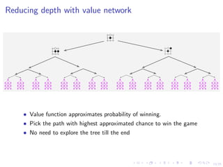 13/25
Reducing depth with value network
Reducing depth with value network
• Value function approximates probability of winning.
• Pick the path with highest approximated chance to win the game
• No need to explore the tree till the end
 