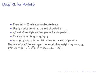 15/25
Deep RL for Porfolio
• Every ∆t = 30 minutes re-allocate funds
• Use vt - price vector at the end of period t
• vh
t and vl
t are high and low proces for the period t
• Relative return is yt = vt/vt−1
• pt = pt−1ytwt−1 is portfolio value at the end of period t
The goal of portfolio manager it to re-calculate weights wt → wt+1,
given Xt = (yt, yth, ytl ), yt = (yt−n+1, . . . , yt)
 