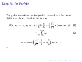 16/25
Deep RL for Porfolio
The goal is to maximize the ﬁnal portfolio return R, as a function of
states st = (Xt, wt−1) and actions at = wt
R(s1, a1, · · · , stf
, atf
, stf+1) =
1
tf
ln
pf
p0
=
1
tf
tf+1
∑
t=1
ln (µtyt wt−1) (1)
=
1
tf
tf+1
∑
t=1
rt. (2)
pf = p0 exp
tf +1
∑
t−1
rt = p0
t+1
∏
t=1
yt wt−1
‘’
 