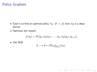 17/25
Policy Gradient
• Goal is to ﬁnd an optimal policy πθ : S → A, here πθ is a deep
learner
• Optimize the reward
J(πθ) = R s1, πθ(s1), · · · , stf
, πθ(stf
), stf+1
• Use SGD
θ −→ θ + λ θJ[0,tf](πθ).
 