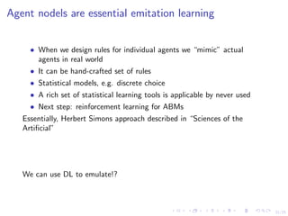 21/25
Agent nodels are essential emitation learning
• When we design rules for individual agents we “mimic” actual
agents in real world
• It can be hand-crafted set of rules
• Statistical models, e.g. discrete choice
• A rich set of statistical learning tools is applicable by never used
• Next step: reinforcement learning for ABMs
Essentially, Herbert Simons approach described in “Sciences of the
Artiﬁcial”
We can use DL to emulate!?
 