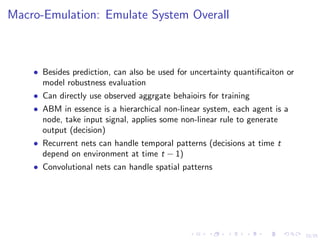 23/25
Macro-Emulation: Emulate System Overall
• Besides prediction, can also be used for uncertainty quantiﬁcaiton or
model robustness evaluation
• Can directly use observed aggrgate behaioirs for training
• ABM in essence is a hierarchical non-linear system, each agent is a
node, take input signal, applies some non-linear rule to generate
output (decision)
• Recurrent nets can handle temporal patterns (decisions at time t
depend on environment at time t − 1)
• Convolutional nets can handle spatial patterns
 