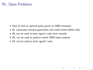 24/25
RL: Open Problems
• How to ﬁnd an optimal policy given an ABM simulator
• RL automates scenario generation and avoid hand-crafted rules
• RL can be used to learn agent’s rules form rewards
• DL can be used to pattern match ABM input-outputs
• DL can be used to learn agents’ rules.
 