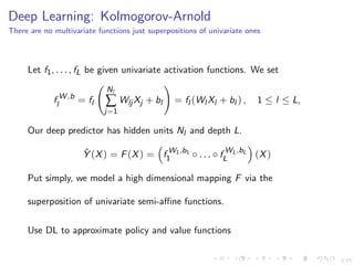 3/25
Deep Learning: Kolmogorov-Arnold
There are no multivariate functions just superpositions of univariate ones
Let f1, . . . , fL be given univariate activation functions. We set
f W ,b
l = fl
Nl
∑
j=1
Wlj Xj + bl = fl (Wl Xl + bl ) , 1 ≤ l ≤ L,
Our deep predictor has hidden units Nl and depth L.
ˆY (X) = F(X) = f W1,b1
1 ◦ . . . ◦ f WL,bL
L (X)
Put simply, we model a high dimensional mapping F via the
superposition of univariate semi-aﬃne functions.
Use DL to approximate policy and value functions
 