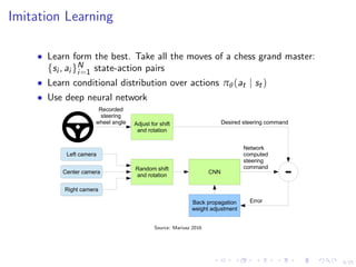 4/25
Imitation Learning
• Learn form the best. Take all the moves of a chess grand master:
{si , ai }N
i=1 state-action pairs
• Learn conditional distribution over actions πθ(at | st)
• Use deep neural network
the image from the nearest camera. Precise viewpoint transformation requires 3D scene knowledge
which we don’t have. We therefore approximate the transformation by assuming all points below
the horizon are on ﬂat ground and all points above the horizon are inﬁnitely far away. This works
ﬁne for ﬂat terrain but it introduces distortions for objects that stick above the ground, such as cars,
poles, trees, and buildings. Fortunately these distortions don’t pose a big problem for network train-
ing. The steering label for transformed images is adjusted to one that would steer the vehicle back
to the desired location and orientation in two seconds.
A block diagram of our training system is shown in Figure 2. Images are fed into a CNN which
then computes a proposed steering command. The proposed command is compared to the desired
command for that image and the weights of the CNN are adjusted to bring the CNN output closer to
the desired output. The weight adjustment is accomplished using back propagation as implemented
in the Torch 7 machine learning package.
Left camera
Center camera
Right camera
Random shift
and rotation
Adjust for shift
and rotation
CNN
-
Back propagation
weight adjustment
Recorded
steering
wheel angle
Network
computed
steering
command
Desired steering command
Error
Figure 2: Training the neural network.
Once trained, the network can generate steering from the video images of a single center camera.
This conﬁguration is shown in Figure 3.
Source: Mariusz 2016
 