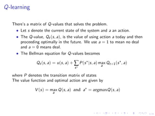 5/25
Q-learning
There’s a matrix of Q-values that solves the problem.
• Let s denote the current state of the system and a an action.
• The Q-value, Qt(s, a), is the value of using action a today and then
proceeding optimally in the future. We use a = 1 to mean no deal
and a = 0 means deal.
• The Bellman equation for Q-values becomes
Qt(s, a) = u(s, a) + ∑
s
P(s |s, a) max
a
Qt+1(s , a)
where P denotes the transition matrix of states
The value function and optimal action are given by
V (s) = max
a
Q(s, a) and a = argmaxQ(s, a)
 