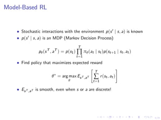 6/25
Model-Based RL
• Stochastic interactions with the environment p(s | s, a) is known
• p(s | s, a) is an MDP (Markov Decision Process)
pθ(sT
, aT
) = p(s1)
T
∏
t=1
πθ(at | st)p(st+1 | st, at)
• Find policy that maximizes expected reward
θ∗
= arg max
θ
EsT ,aT
T
∑
t=1
r(st, at)
• EsT ,aT is smooth, even when s or a are discrete!
 