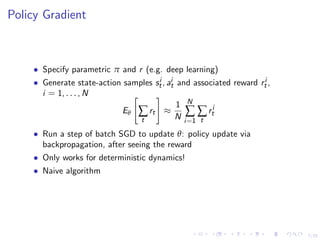 7/25
Policy Gradient
• Specify parametric π and r (e.g. deep learning)
• Generate state-action samples si
t, ai
t and associated reward ri
t ,
i = 1, . . . , N
Eθ ∑
t
rt ≈
1
N
N
∑
i=1
∑
t
ri
t
• Run a step of batch SGD to update θ: policy update via
backpropagation, after seeing the reward
• Only works for deterministic dynamics!
• Naive algorithm
 