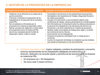 2. GESTIÓN DE LA PREVENCIÓN EN LA EMPRESA (VI)

Competencias de los delegados de prevención                        Facultades de los delegados de prevención

•    Colaborar con la dirección en la mejora de la                 • Acompañar a los técnicos en las evaluaciones de prevención.
     acción preventiva.                                            • Acompañar a los inspectores de Trabajo y Seguridad Social en
•    Promover y fomentar la cooperación de los                       las visitas que realicen.
     trabajadores en la ejecución de la normativa                  • Acceder a la información y documentación relativa a las
     sobre PRL.                                                      condiciones de trabajo, siempre garantizando la confidencialidad.
•    Ser consultados e informados por el                           • Ser informados por el empresario sobre los daños producidos en
     empresario en materia de seguridad y salud.                     la salud de los trabajadores y las decisiones del Servicio de
•    Ejercer una labor de vigilancia y control sobre                 Prevención y de otros organismos en materia de prevención.
     el cumplimiento de la normativa de PRL.                       • Realizar visitas a los lugares de trabajo para vigilar y controlar
•    Asumir las competencias del Comité de                           las condiciones de los mismos.
     Seguridad y Salud, si éste no existe.                         • Comunicarse con los trabajadores.
                                                                   • Proponer la parada de actividades ante un riesgo grave e
                                                                     inminente.
                                                                   • Acudir a la inspección de trabajo si consideran que las medidas
                                                                     que adopta el empresario no son las suficientes.



                 b)    Comité de seguridad y salud: órgano colegiado y paritario de participación y encuentro
                       entre los representantes de los trabajadores (delegados de prevención) y la
                       dirección, destinado a la consulta regular y periódica de las actuaciones de la empresa
                       en materia de PRL:
                       » En empresas con 50 trabajadores.
                       » Se reúne cada 3 meses (mínimo).



6. Política de seguridad y prevención de riesgos laborales
                                                                                                                                          12
Seguridad en las instalaciones de telecomunicación e informática
 