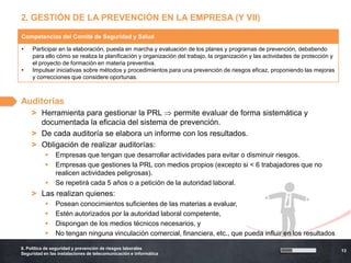 2. GESTIÓN DE LA PREVENCIÓN EN LA EMPRESA (Y VII)

Competencias del Comité de Seguridad y Salud

•    Participar en la elaboración, puesta en marcha y evaluación de los planes y programas de prevención, debatiendo
     para ello cómo se realiza la planificación y organización del trabajo, la organización y las actividades de protección y
     el proyecto de formación en materia preventiva.
•    Impulsar iniciativas sobre métodos y procedimientos para una prevención de riesgos eficaz, proponiendo las mejoras
     y correcciones que considere oportunas.



Auditorías
    > Herramienta para gestionar la PRL     permite evaluar de forma sistemática y
      documentada la eficacia del sistema de prevención.
    > De cada auditoría se elabora un informe con los resultados.
    > Obligación de realizar auditorías:
               Empresas que tengan que desarrollar actividades para evitar o disminuir riesgos.
               Empresas que gestiones la PRL con medios propios (excepto si < 6 trabajadores que no
                realicen actividades peligrosas).
               Se repetirá cada 5 años o a petición de la autoridad laboral.
    > Las realizan quienes:
               Posean conocimientos suficientes de las materias a evaluar,
               Estén autorizados por la autoridad laboral competente,
               Dispongan de los medios técnicos necesarios, y
               No tengan ninguna vinculación comercial, financiera, etc., que pueda influir en los resultados

6. Política de seguridad y prevención de riesgos laborales
                                                                                                                                13
Seguridad en las instalaciones de telecomunicación e informática
 