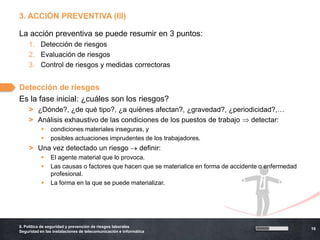 3. ACCIÓN PREVENTIVA (III)

La acción preventiva se puede resumir en 3 puntos:
    1. Detección de riesgos
    2. Evaluación de riesgos
    3. Control de riesgos y medidas correctoras


Detección de riesgos
Es la fase inicial: ¿cuáles son los riesgos?
    > ¿Dónde?, ¿de qué tipo?, ¿a quiénes afectan?, ¿gravedad?, ¿periodicidad?,…
    > Análisis exhaustivo de las condiciones de los puestos de trabajo detectar:
               condiciones materiales inseguras, y
               posibles actuaciones imprudentes de los trabajadores.
    > Una vez detectado un riesgo                            definir:
               El agente material que lo provoca.
               Las causas o factores que hacen que se materialice en forma de accidente o enfermedad
                profesional.
               La forma en la que se puede materializar.




6. Política de seguridad y prevención de riesgos laborales
                                                                                                        16
Seguridad en las instalaciones de telecomunicación e informática
 
