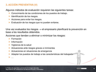 3. ACCIÓN PREVENTIVA (V)

Algunos métodos de evaluación requieren las siguientes tareas:
    >    Conocimiento de las condiciones de los puestos de trabajo.
    >    Identificación de los riesgos.
    >    Acciones para evitar los riesgos.
    >    Evaluación de los riesgos que no pueden evitarse.


Una vez evaluados los riesgos    el empresario planificará la prevención en
base a los resultados obtenidos.
Acciones que tienden a eliminar o minimizar los riesgos:
    >    Formación
    >    Información
    >    Vigilancia de la salud
    >    Actuaciones ante riesgos graves e inminentes
    >    Actuaciones en situaciones de emergencia
    >    Adaptar los puestos de trabajo a las características del trabajador
    >    …



6. Política de seguridad y prevención de riesgos laborales
                                                                               18
Seguridad en las instalaciones de telecomunicación e informática
 