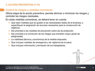 3. ACCIÓN PREVENTIVA (Y VI)

Control de riesgos y medidas correctoras
Última etapa de la acción preventiva: permite eliminar o minimizar los riesgos y
controlar los riesgos residuales.
En estas medidas correctoras, se deberá tener en cuenta:
    > Que sean medidas que se ajusten a las necesidades reales de la empresa, y
      especifiquen la asignación de recursos necesarios para la consecución de
      objetivos.
    > Dar prioridad a las medidas de prevención sobre las de protección.
    > Dar prioridad a la corrección de los riesgos que entrañen mayor grado de
      peligrosidad.
    > La viabilidad (técnica y económica) de la medida dispuesta.
    > Que incluyan medidas de emergencia y de vigilancia de la salud.
    > Que incluyan información y formación de los trabajadores.




6. Política de seguridad y prevención de riesgos laborales
                                                                                   19
Seguridad en las instalaciones de telecomunicación e informática
 