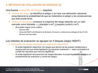 4. MÉTODOS DE EVALUACIÓN DE RIESGOS (II)

Una buena evaluación de riesgos requiere:
    > Análisis del riesgo: se identifica el peligro y se hace una estimación valorando
      conjuntamente la probabilidad de que se materialice el peligro y las consecuencias
      que éste puede tener.
    > Valoración del riesgo: comparar la magnitud del riesgo obtenido con un valor
      marcado como tolerable        ¿tolerable o no? (¿requiere control o no?)
               Se pueden seguir como criterio:
                 o    Normas UNE
                 o    Guías del INSHT, del Ministerio de Sanidad y Consumo o instituciones análogas de las CC.AA.
                 o    Normas internacionales



Los métodos de evaluación se agrupan en 4 bloques (según INSHT):
    > Evaluación de riesgos impuesta por legislación específica:
               Si existe legislación específica: los riesgos que deriven de las propias instalaciones y
                equipos para los que exista legislación no requieren evaluación      están controlados al
                cumplir los requisitos que marca la legislación.
               Si existe legislación de prevención de riesgos laborales: la propia legislación establece un
                procedimiento de evaluación y control de riesgos.




6. Política de seguridad y prevención de riesgos laborales
                                                                                                                    21
Seguridad en las instalaciones de telecomunicación e informática
 