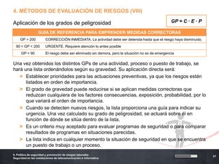 4. MÉTODOS DE EVALUACIÓN DE RIESGOS (VIII)

Aplicación de los grados de peligrosidad                                                            GP = C · E · P

                  GUÍA DE REFERENCIA PARA EMPRENDER MEDIDAS CORRECTORAS
     GP > 200           CORRECCIÓN INMEDIATA. La actividad debe ser detenida hasta que el riesgo haya disminuido.
  90 < GP < 200         URGENTE. Requiere atención lo antes posible
      GP < 90           El riesgo debe ser eliminado sin demora, pero la situación no es de emergencia

Una vez obtenidos los distintos GPs de una actividad, proceso o puesto de trabajo, se
hará una lista ordenándolos según su gravedad. Su aplicación directa será:
   > Establecer prioridades para las actuaciones preventivas, ya que los riesgos están
      listados en orden de importancia.
   > El grado de gravedad puede reducirse si se aplican medidas correctoras que
      reduzcan cualquiera de los factores consecuencias, exposición, probabilidad, por lo
      que variará el orden de importancia.
   > Cuando se detecten nuevos riesgos, la lista proporciona una guía para indicar su
      urgencia. Una vez calculado su grado de peligrosidad, se actuará sobre él en
      función de dónde se sitúa dentro de la lista.
   > Es un criterio muy aceptado para evaluar programas de seguridad o para comparar
      resultados de programas en situaciones parecidas.
   > La lista indica en cualquier momento la situación de seguridad en que se encuentra
      un puesto de trabajo o un proceso.
6. Política de seguridad y prevención de riesgos laborales
                                                                                                                     27
Seguridad en las instalaciones de telecomunicación e informática
 