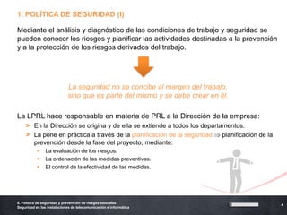 1. POLÍTICA DE SEGURIDAD (I)

Mediante el análisis y diagnóstico de las condiciones de trabajo y seguridad se
pueden conocer los riesgos y planificar las actividades destinadas a la prevención
y a la protección de los riesgos derivados del trabajo.




                            La seguridad no se concibe al margen del trabajo,
                            sino que es parte del mismo y se debe crear en él.

La LPRL hace responsable en materia de PRL a la Dirección de la empresa:
    > En la Dirección se origina y de ella se extiende a todos los departamentos.
    > La pone en práctica a través de la planificación de la seguridad    planificación de la
      prevención desde la fase del proyecto, mediante:
               La evaluación de los riesgos.
               La ordenación de las medidas preventivas.
               El control de la efectividad de las medidas.




6. Política de seguridad y prevención de riesgos laborales
                                                                                                4
Seguridad en las instalaciones de telecomunicación e informática
 