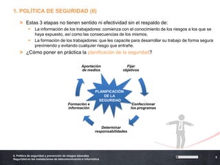 1. POLÍTICA DE SEGURIDAD (II)

    > Estas 3 etapas no tienen sentido ni efectividad sin el respaldo de:
               La información de los trabajadores: comienza con el conocimiento de los riesgos a los que se
                haya expuesto, así como las consecuencias de los mismos.
               La formación de los trabajadores: que les capacite para desarrollar su trabajo de forma segura
                previniendo y evitando cualquier riesgo que entrañe.
    > ¿Cómo poner en práctica la planificación de la seguridad?

                                                  Aportación                Fijar
                                                  de medios               objetivos




                                                             PLANIFICACIÓN
                                                                 DE LA
                                                               SEGURIDAD
                                        Formación e                              Confeccionar
                                        información                             los programas




                                                               Determinar
                                                            responsabilidades




6. Política de seguridad y prevención de riesgos laborales
                                                                                                                 5
Seguridad en las instalaciones de telecomunicación e informática
 