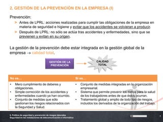 2. GESTIÓN DE LA PREVENCIÓN EN LA EMPRESA (I)

Prevención:
    > Antes de LPRL: acciones realizadas para cumplir las obligaciones de la empresa en
      materia de seguridad e higiene y evitar que los accidentes se volvieran a producir.
    > Después de LPRL: no sólo se actúa tras accidentes y enfermedades, sino que se
      previenen y evitan en su origen.


La gestión de la prevención debe estar integrada en la gestión global de la
empresa     calidad total.

                                       GESTIÓN DE LA                              CALIDAD
                                        PREVENCIÓN                                 TOTAL




No es…                                                             Sí es…
•    Mero cumplimiento de deberes y                                •   Conjunto de medidas integradas en la organización
     obligaciones.                                                     empresarial.
•    Simple corrección de los accidentes y                         •   Sistema que permite prevenir los daños para la salud
     enfermedades cuando ya han ocurrido.                              de los trabajadores antes de que éstos ocurran.
•    Conjunto de medidas que sólo                                  •   Tratamiento global y amplio de todo tipo de riesgos,
     gestionan los riesgos relacionados con                            incluidos los derivados de la organización del trabajo.
     la Seguridad y Salud.

6. Política de seguridad y prevención de riesgos laborales
                                                                                                                                 7
Seguridad en las instalaciones de telecomunicación e informática
 