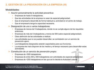2. GESTIÓN DE LA PREVENCIÓN EN LA EMPRESA (III)

Modalidades:
    > Asumir personalmente la actividad preventiva:
               Empresas de hasta 5 trabajadores.
               Que las actividades de la empresa no sean de especial peligrosidad.
               Que el empresario desarrolle de forma habitual su actividad en el centro de trabajo.
               Que el empresario tenga la capacidad necesaria.
    > Designación de uno o varios trabajadores:
               Empresas de menos de 5 trabajadores, donde no se cumple alguno de los requisitos
                anteriores.
               Empresas de más de 5 trabajadores y menos de 500 (salvo especial peligrosidad).
               Clara definición de las actividades a realizar.
               Las actividades que no se puedan desarrollar, se contratarán con un servicio de
                prevención ajeno.
               Los trabajadores designados estarán capacitados para sus funciones.
               La empresa les hará disponer de los medios y el tiempo necesario para desarrollar estas
                actividades.
    > Constitución de un servicio de prevención propio:
               Empresas de >500 trabajadores.
               Empresas de entre 250 y 500 trabajadores con actividades de especial peligrosidad.
               Empresas de <250 trabajadores en las que así lo decida la Autoridad Laboral.


6. Política de seguridad y prevención de riesgos laborales
                                                                                                          9
Seguridad en las instalaciones de telecomunicación e informática
 