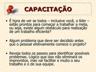 CAPACITAÇÃO É hora de ver se todos – inclusive você, o líder – estão prontos para começar a trabalhar a meta, ou seja, existe algum obstáculo para realização de um trabalho eficiente? Algum problema que deve ser decidido antes que o pessoal efetivamente comece o projeto?  Reveja todos os passos para identificar possíveis problemas. Lógico que isso não eliminará os imprevistos, mas vai facilitar e muito o seu trabalho e o de sua equipe.   