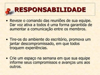 RESPONSABILIDADE Reveze o comando das reuniões de sua equipe. Dar voz ativa a todos é uma forma garantida de aumentar a comunicação entre os membros.  Tire-os do ambiente do escritório, promova um jantar descompromissado, em que todos troquem experiências.  Crie um espaço na semana em que sua equipe informe seus compromissos e avanços uns aos outros. 