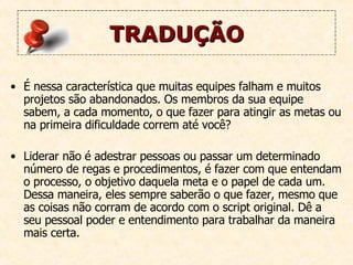 TRADUÇÃO É nessa característica que muitas equipes falham e muitos projetos são abandonados. Os membros da sua equipe sabem, a cada momento, o que fazer para atingir as metas ou na primeira dificuldade correm até você?  Liderar não é adestrar pessoas ou passar um determinado número de regas e procedimentos, é fazer com que entendam o processo, o objetivo daquela meta e o papel de cada um. Dessa maneira, eles sempre saberão o que fazer, mesmo que as coisas não corram de acordo com o script original. Dê a seu pessoal poder e entendimento para trabalhar da maneira mais certa. 