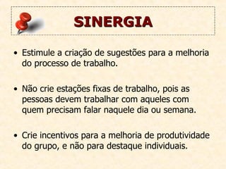 SINERGIA Estimule a criação de sugestões para a melhoria do processo de trabalho. Não crie estações fixas de trabalho, pois as pessoas devem trabalhar com aqueles com quem precisam falar naquele dia ou semana.  Crie incentivos para a melhoria de produtividade do grupo, e não para destaque individuais.   