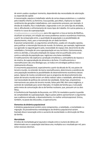 de serem usados a qualquer momento, dependendo das necessidades de valorização
ou expansão do capital.
A mecanização, expulsa o trabalhador adulto de certas etapas produtivas e, o substitui
pelo trabalho infantil, ou feminino. Essa questão, para Marx, implicaria no rápido
rendimento das gerações trabalhadoras, com casamentos precoces, por exemplo. A
divisão do trabalho, fixa o trabalhador, engessando-o em um certo tipo de atividade,
isto é, dificultando o enfrentamento de novos tipos de trabalho. Em outras palavras, a
miséria é a causa da superpopulação.
O malthusianismo e o neomalthusiano, para não seguirem a risca as teorias de Malthus,
atualizam-se sempre, em relação aos novos problemas sociais e econômicos históricos,
a partir da comparação entre, a quantidade de população e as possibilidades de
abastecimento, vitais, para a manutenção de um dado território.
É possível compreender, os argumentos semelhantes, usados em situações opostas,
para justificar a intervenção fascista do mundo. Os italianos, por exemplo, legitimaram
sua agressão na segunda guerra pela, necessidade de espaço vital, decorrente da alta
natalidade e, formação de uma superpopulação em seu território. Contrariamente,
entre os alemães, a luta pela ampliação do espaço vital era justificada como a luta
contra a extinção da população que, registrava uma baixa natalidade.
O malthusianismo não explicaria a produção simultânea e, contraditória da riqueza e
da miséria, da superprodução de alimentos e da fome. O malthusianismo e
neomalthusiano são uma ideologia que, se traduz em estratégias políticas reais e
relativamente eficazes.
O crescimento populacional, especialmente a partir da década de 50, nos países de
terceiro mundo, no entender da teoria neomalthusiano, determinaria a existência de
uma população excedente às possibilidades do desenvolvimento econômico desses
países. Apesar de muitos considerarem que os programas de desenvolvimento dos
países de terceiro mundo teriam um efeito redutor sobre a natalidade, admitindo-se a,
real necessidade de políticas de controle da natalidade. Ainda hoje, empréstimos
internacionais aos países do terceiro mundo, feitos pelo FMI, têm como exigência, o
controle de natalidade para serem liberados. O modelo de família que, é veiculado
pelos meios de comunicação são os de famílias nucleares, que, possuem um ou dois
filhos.
A Conferência de População de Bucareste, em 1974, foi reveladora quanto à questão
da complexidade da superpopulação. Alguns países pobres apresentaram o argumento
que a pobreza erradicada, o desenvolvimento, é o melhor anticoncepcional. Entrou,
também, na pauta das discussões, o superconsumo.
Elementos da dinâmica populacional
A dinâmica populacional contém como componentes, a natalidade, a mortalidade e a
migração. Os procedimentos metodológicos da dinâmica populacional variam.
Exemplo disso é associação entre o aumento de escolaridade e a diminuição de filhos
da família.
Mortalidade
O índice de mortalidade geral equivale à relação entre o numero de óbitos em
determinado ano e a população total desse ano; multiplica-se o resultado por mil, para
evitar excessos decimais.

 