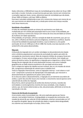Dados referentes a 1998 definem taxas de mortalidade geral da ordem de 10 por 1000
para todo o mundo. Contudo, se examinarmos país por país, mesmo sem remetermos
a variações regionais, locais, sociais, obteremos taxas de mortalidade que vão desde,
24 por 1000 na Etiópia e, até 6 por 1000 na Albânia.
Essa taxa é calculada multiplicando-se por mil o número de crianças com menos de um
ano, que morrem em determinado ano, e divido pelo número de crianças nascidas
vivas nesse mesmo ano.
Natalidade e fecundidade
O índice de natalidade equivale ao número de nascimentos num dado ano,
multiplicado por mil e divido pela população total no ano e local. A fecundidade, por
sua vez, relaciona o número de crianças com menos de cinco anos de idade ao número
de mulheres em idade reprodutiva.
A fecundidade, em princípio, sofreria a variação da idade de casamento, que, por sua
vez, sofre a influência de fatores culturais (religiosos), econômicos e políticos. Quanto
à taxa de fecundidade da população brasileira, o que se observa é, uma queda
acentuada: de 5,5 em 1940 para 2,78 em 1980. No mundo, essa taxa equivale a 1,7%,
sendo 0,5% a dos países desenvolvidos.
Migração
A discussão da migração tem um caráter estratégico no desvendamento da relação
entre a dinâmica populacional e processo de acumulação de capital, para além da
concepção de crescimento natural. Mais de cinqüenta milhões de europeus foram pra
o estrangeiro. O maior volume dirigiu-se para a América do Norte. Com relação aos
países da América Latina, foi significativa a migração para a Argentina e o Brasil. Pierre
George fala de migração não só como deslocação humana, mas como irradiação
geográfica de um dado sistema econômico e de uma dada estrutura social.
Com o colapso do regime de trabalho escravo no Brasil, deu-se, em meados do século
XIX, a progressiva substituição do cativeiro para o trabalho livre.
Tanto as migrações internacionais, como as migrações internas - rural-urbana e ruralrural - comprovam o processo de expropriação e de exploração, que marcaram o
desenvolvimento do capitalismo em países como o Brasil.
Se no discurso sobre o desenvolvimento, a migração era um elemento secundário de
análise, a partir dos anos 60, houve uma inversão: o crescimento natural aparece como
subordinado da análise da migração.
Dessa forma, abrem perspectivas de análise dos dramas humanos, nascidos das
contradições e constrangimentos recentes de nossa sociedade, e das relações e
valores, que, de maneira deteriorada ou não, são preservados, definindo os termos da
reprodução e da vida.
Fatores de distribuição da população
A terra (solo), onde a humanidade vive, não seria explicada apenas por fatores
naturais, mas também históricos. A desigualdade na ocupação dos continentes. Até
meados do século XX, por volta de 2/3 dos habitantes, estariam concentrados em 1/7
da superfície do globo. Apesar da variação dos dados a respeito desta desigualdade,
era unânime sua concentração na Europa, China e índia.

 