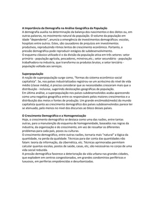 A Importância da Demografia na Análise Geográfica da População
A demografia auxilia na determinação da balança dos nascimentos e dos óbitos ou, em
outras palavras, no movimento natural da população. O volume da população em
idade “dependente”, anuncia a emergência de investimentos demográficos: escolas,
hospitais entre outros. Estes, são causadores de prejuízos em investimentos
produtivos, reproduzindo ritmos lentos de crescimento econômico. Portanto, a
pressão demográfica pode reproduzir estágios de subdesenvolvimento.
O esquema clássico utilizado é o da divisão da população ativa em três setores: setor
primário - população agrícola, pescadores, mineiros,etc.; setor secundário - população
trabalhadora na industria, que transforma os produtos brutos; e setor terciário população voltada aos serviços.
Superpopulação
A noção de superpopulação surge como, “formas do sistema econômico-social
capitalista”. Se, nos países industrializados registrou-se um acréscimo do nível de vida
médio (classe média), é preciso considerar que as necessidades cresceram mais que a
distribuição - inclusive, sugerindo deslocações geográficas de população.
Em última análise, a superpopulação nos países subdesenvolvidos acaba aparecendo
como uma negativa geográfica entre os responsáveis pelos maiores crescimentos e a
distribuição dos meios e fontes de produção. Um grande encômodo(medo) do mundo
capitalista quanto ao crescimento demográfico dos países subdesenvolvidos parece ter
se atenuado, pelo menos no nível dos discursos ao bloco desses países.
O Crescimento Demográfico e a Homogeneização
Hoje, o crescimento demográfico se destaca como uma das razões, entre tantas
outras, para a manutenção do esquema de homogeneidade, baseados nas regras da
industria, da organização e do crescimento, em vez de ressaltar os diferentes
problemas para cada país, povos ou culturas.
O crescimento demográfico, entre outras razões, tornaria mais "natural" a lógica da
quantidade, na perda da qualidade. Técnicas para dar conta das quantidades não
falam: teoria da informação, da cibernética, etc. Técnicas aprimoradas permitem
calcular quantas escolas, postos de saúde, casas, etc, são necessárias no corpo de uma
vida social reduzida.
A pressão demográfica favorece a deterioração da vida urbana nas grandes cidades,
que explodem em centros congestionados, em grandes condomínios periféricos e
luxuosos, em periferias empobrecidas e desurbanizadas.

 