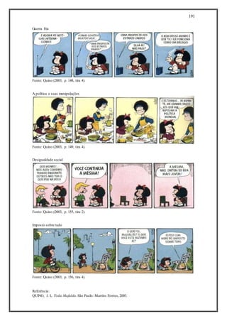 191
Guerra fria
Fonte: Quino (2003, p. 148, tira 4).
A política e suas manipulações
Fonte: Quino (2003, p. 149, tira 4).
Desigualdade social
Fonte: Quino (2003, p. 155, tira 2).
Imposto sobre tudo
Fonte: Quino (2003, p. 156, tira 4).
Referência:
QUINO, J. L. Toda Mafalda.São Paulo: Martins Fontes,2003.
 