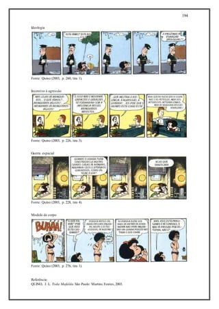 194
Ideologia
Fonte: Quino (2003, p. 260, tira 1).
Incentivo à agressão
Fonte: Quino (2003, p. 226, tira 3).
Guerra espacial
Fonte: Quino (2003, p. 228, tira 4).
Modelo de corpo
Fonte: Quino (2003, p. 276, tira 1).
Referência:
QUINO, J. L. Toda Mafalda.São Paulo: Martins Fontes,2003.
 
