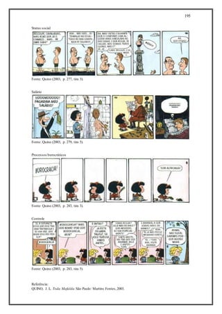 195
Status social
Fonte: Quino (2003, p. 277, tira 3).
Salário
Fonte: Quino (2003, p. 279, tira 5).
Processos burocráticos
Fonte: Quino (2003, p. 283, tira 3).
Controle
Fonte: Quino (2003, p. 283, tira 5).
Referência:
QUINO, J. L. Toda Mafalda.São Paulo: Martins Fontes,2003.
 