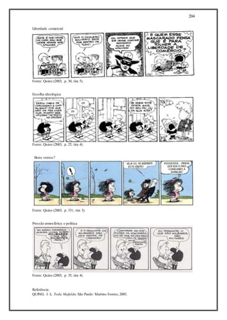 204
Liberdade comercial
Fonte: Quino (2003, p. 30, tira 5).
Escolha ideológica
Fonte: Quino (2003, p. 25, tira 4).
Bons ventos?
Fonte: Quino (2003, p. 331, tira 3).
Pressão atmosférica e política
Fonte: Quino (2003, p. 35, tira 4).
Referência:
QUINO, J. L. Toda Mafalda.São Paulo: Martins Fontes,2003.
 