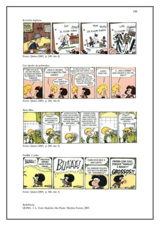 186
Invasões inglesas
Fonte: Quino (2003, p. 249, tira 4).
Um mundo de pobretões
Fonte: Quino (2003, p. 268, tira 4).
Bom filho
Fonte: Quino (2003, p. 268, tira 3).
Família é amor
Fonte: Quino (2003, p. 366, tira 3).
Referência:
QUINO, J. L. Toda Mafalda.São Paulo: Martins Fontes,2003.
 