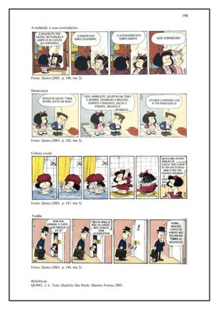 190
A realidade e suas contradições
Fonte: Quino (2003, p. 100, tira 2).
Democracia
Fonte: Quino (2003, p. 102, tira 5).
Cultura social
Fonte: Quino (2003, p. 147, tira 3).
Família
Fonte: Quino (2003, p. 148, tira 2).
Referência:
QUINO, J. L. Toda Mafalda.São Paulo: Martins Fontes,2003.
 